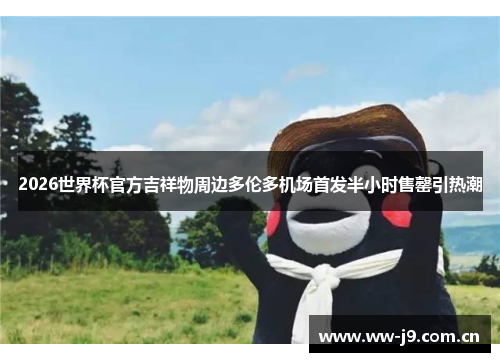 2026世界杯官方吉祥物周边多伦多机场首发半小时售罄引热潮