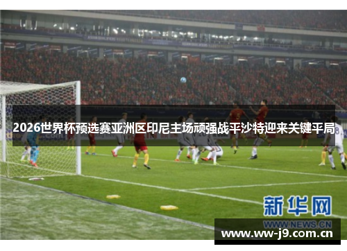 2026世界杯预选赛亚洲区印尼主场顽强战平沙特迎来关键平局 2026世界杯预选赛亚洲区印尼主场顽强战平沙特迎来关键平局