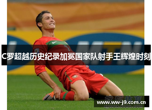 C罗超越历史纪录加冕国家队射手王辉煌时刻 C罗超越历史纪录加冕国家队射手王辉煌时刻